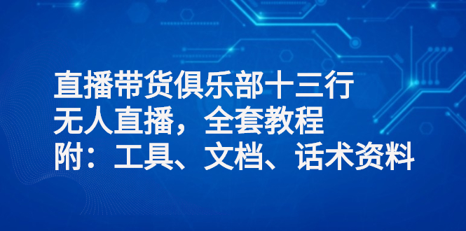 直播带货俱乐部十三行、无人直播，全套教程附：工具、文档、话术资料-云网创资源站