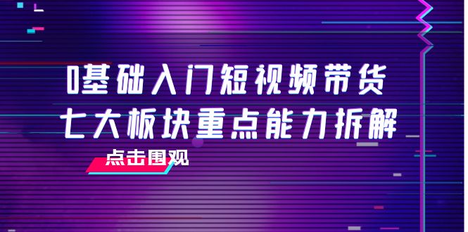 0基础入门短视频带货，七大板块重点能力拆解，7节精品课4小时干货-云网创资源站