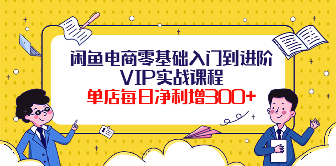 闲鱼电商零基础入门到进阶VIP实战课程，单店每日净利增300+-云网创资源站