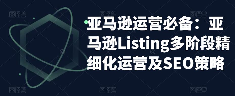 亚马逊2023运营实操：亚马逊Listing多阶段/精细化运营及SEO策略-云网创资源站