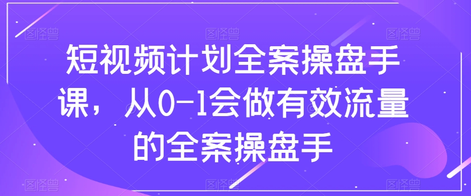 短视频计划-全案操盘手课，从0-1会做有效流量的全案操盘手-云网创资源站