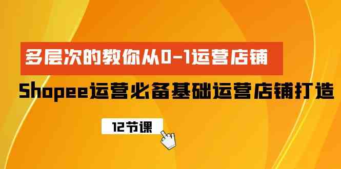 Shopee-运营必备基础运营店铺打造，多层次的教你从0-1运营店铺-云网创资源站