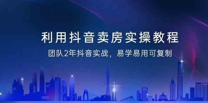 利用抖音卖房实操教程，团队2年抖音实战，易学易用可复制（无水印课程）-云网创资源站