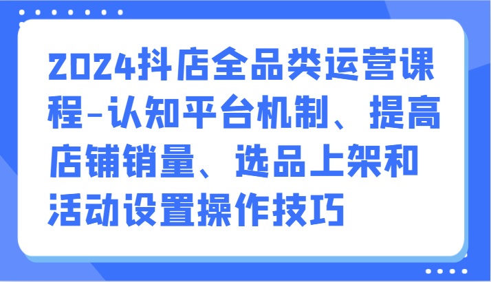 2024抖店全品类运营课程-认知平台机制、提高店铺销量、选品上架和活动设置操作技巧-云网创资源站