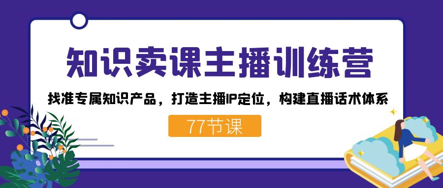 知识卖课主播训练营：找准专属知识产品，打造主播IP定位，构建直播话术体系-云网创资源站