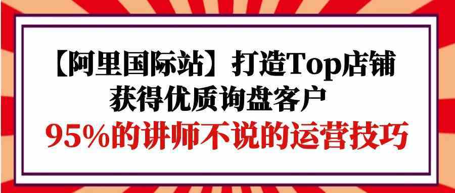 【阿里国际站】打造Top店铺-获得优质询盘客户，95%的讲师不说的运营技巧-云网创资源站