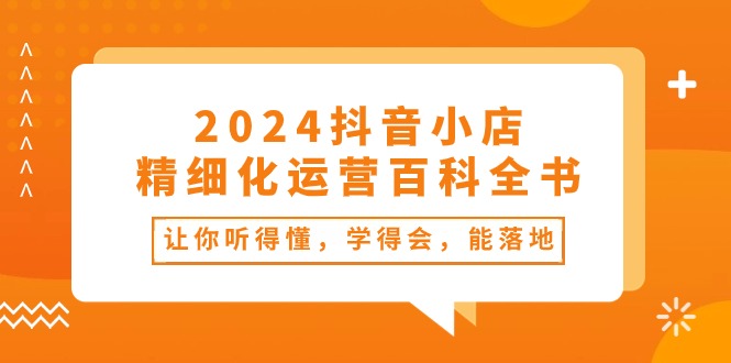 2024抖音小店精细化运营百科全书：让你听得懂，学得会，能落地（34节课）-云网创资源站