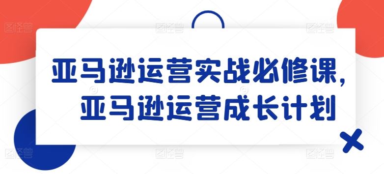 亚马逊运营实战必修课，亚马逊运营成长计划-云网创资源站