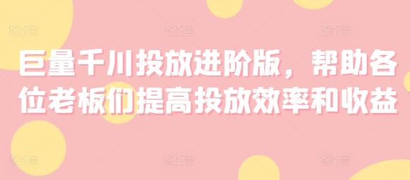 巨量千川投放进阶版，帮助各位老板们提高投放效率和收益-云网创资源站