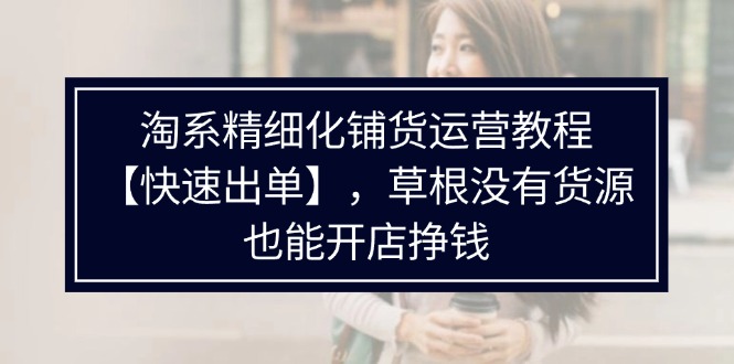 淘系精细化铺货运营教程【快速出单】，草根没有货源，也能开店挣钱-云网创资源站