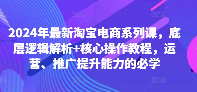 2024年最新淘宝电商系列课，底层逻辑解析+核心操作教程，运营、推广提升能力的必学-云网创资源站