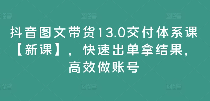 抖音图文带货13.0交货管理体系课【新授课】，迅速出单拿结论，高效率做账户-云网创资源站