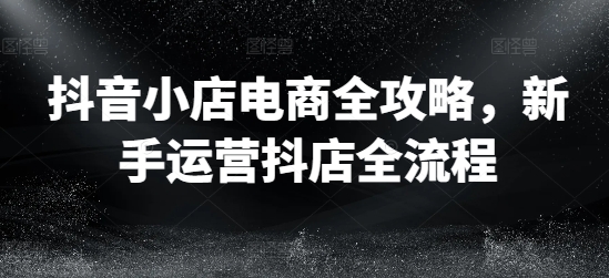 抖店电子商务攻略大全，初学者经营抖音小店全过程-云网创资源站