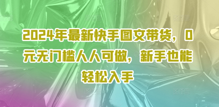 2024年全新快手视频图文并茂卖货，0元零门槛每个人能做，初学者都可以轻松下手-云网创资源站