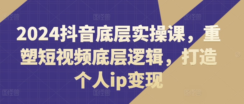 2024抖音视频最底层实操课，重构小视频底层思维，打造个人ip转现-云网创资源站