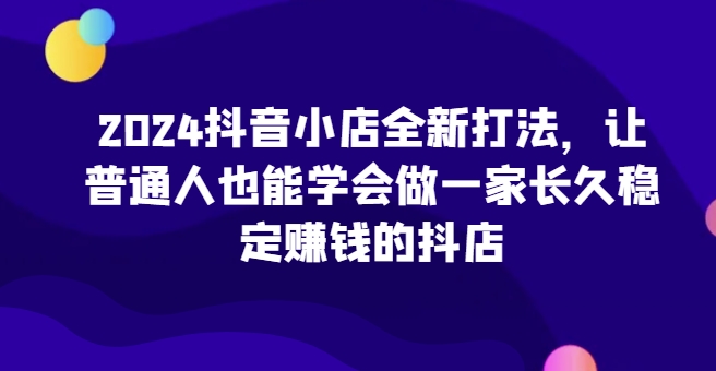 2024抖店全新升级玩法，让普通人也可以学会做一家长期稳定赚钱的抖音小店-云网创资源站