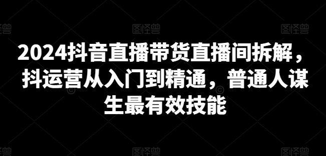 2024抖音直播带货直播间拆解，抖运营从入门到精通，普通人谋生最有效技能-云网创资源站