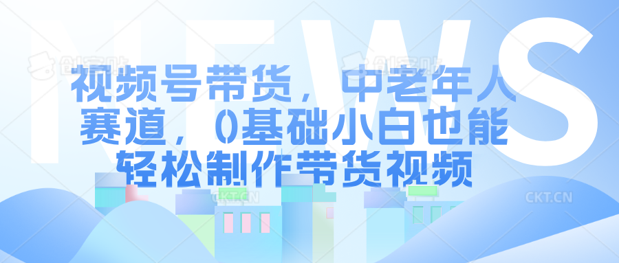 视频号带货，中老年人赛道，0基础小白也能轻松制作带货视频-云网创资源站